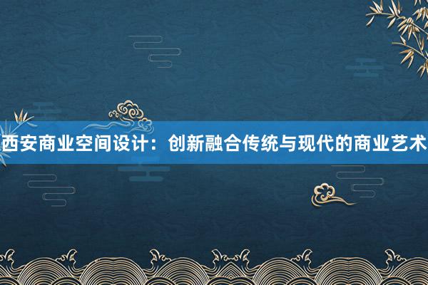 西安商业空间设计：创新融合传统与现代的商业艺术