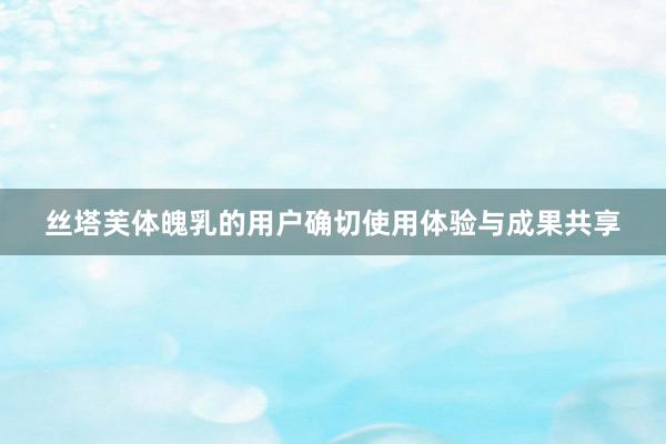 丝塔芙体魄乳的用户确切使用体验与成果共享