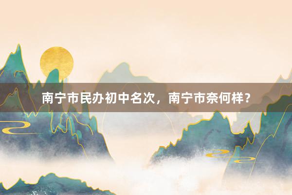南宁市民办初中名次，南宁市奈何样？